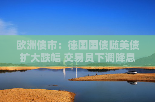 欧洲债市：德国国债随美债扩大跌幅 交易员下调降息押注