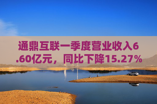 通鼎互联一季度营业收入6.60亿元，同比下降15.27%