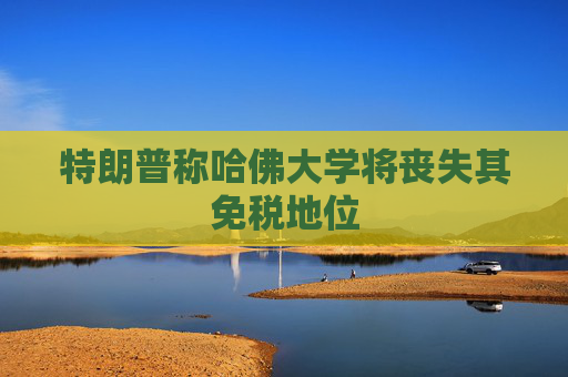 特朗普称哈佛大学将丧失其免税地位