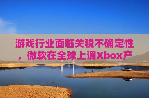 游戏行业面临关税不确定性，微软在全球上调Xbox产品价格