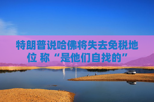 特朗普说哈佛将失去免税地位 称“是他们自找的”