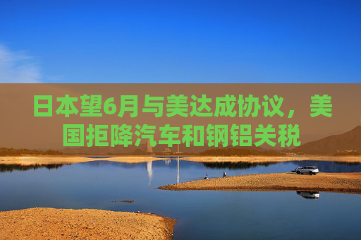 日本望6月与美达成协议，美国拒降汽车和钢铝关税