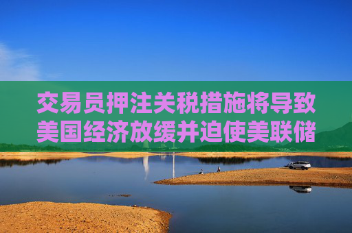 交易员押注关税措施将导致美国经济放缓并迫使美联储降息