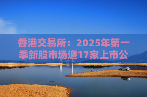 香港交易所：2025年第一季新股市场迎17家上市公司 集资额约177亿港元