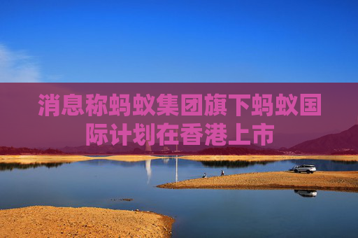 消息称蚂蚁集团旗下蚂蚁国际计划在香港上市