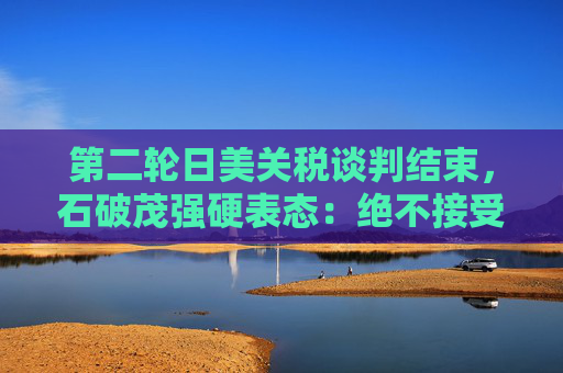 第二轮日美关税谈判结束，石破茂强硬表态：绝不接受对汽车加征关税