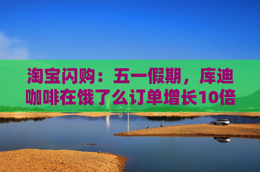 淘宝闪购：五一假期，库迪咖啡在饿了么订单增长10倍