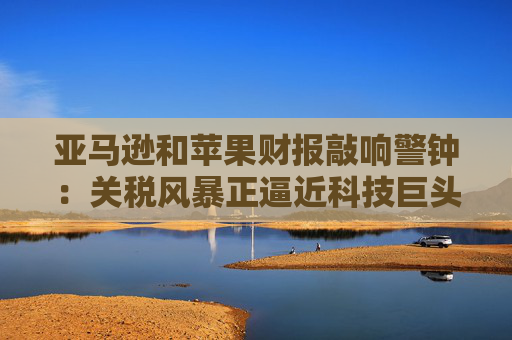 亚马逊和苹果财报敲响警钟：关税风暴正逼近科技巨头