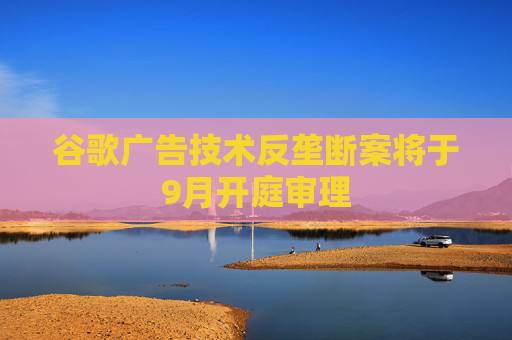 谷歌广告技术反垄断案将于9月开庭审理