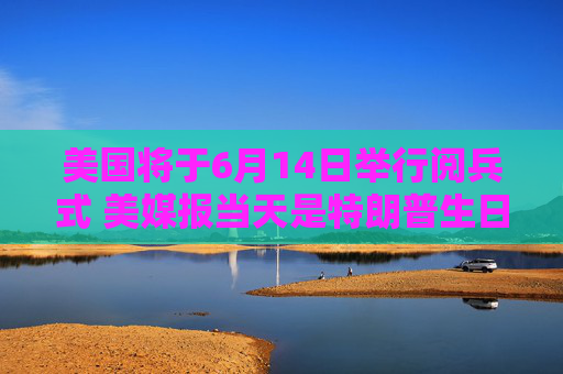 美国将于6月14日举行阅兵式 美媒报当天是特朗普生日