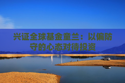 兴证全球基金童兰：以偏防守的心态对待投资