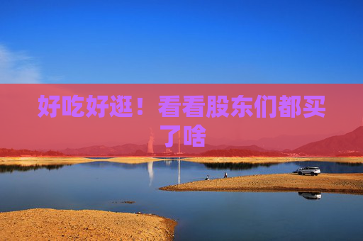 好吃好逛！看看股东们都买了啥