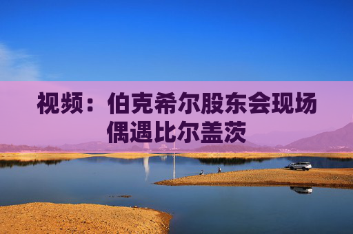 视频：伯克希尔股东会现场偶遇比尔盖茨