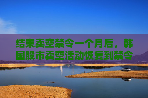 结束卖空禁令一个月后，韩国股市卖空活动恢复到禁令开始前的水平