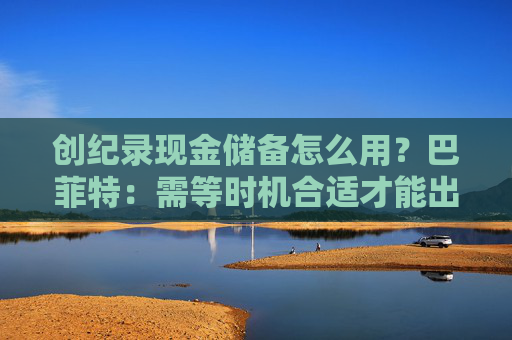 创纪录现金储备怎么用？巴菲特：需等时机合适才能出手，可能五年以内