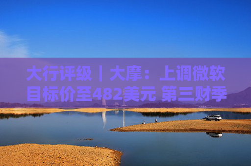 大行评级｜大摩：上调微软目标价至482美元 第三财季的所有收入板块表现出色