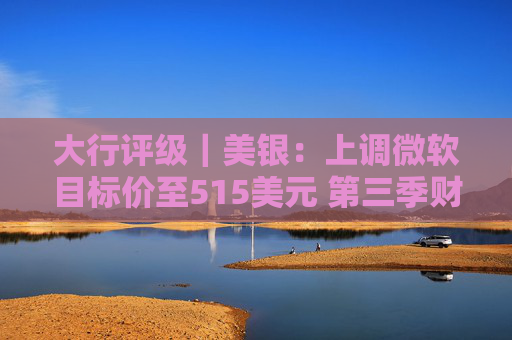 大行评级｜美银：上调微软目标价至515美元 第三季财报与展望强劲