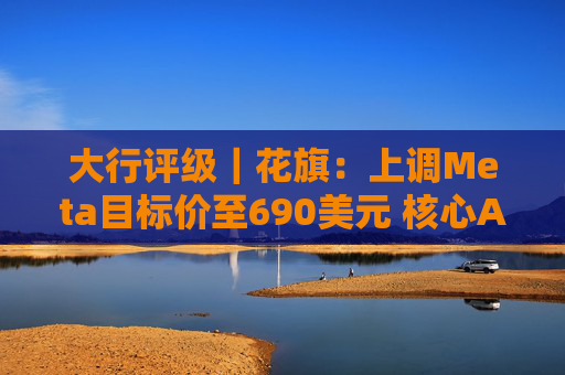 大行评级｜花旗：上调Meta目标价至690美元 核心AI焦点领域可推动未来持续增长