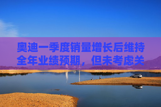 奥迪一季度销量增长后维持全年业绩预期，但未考虑关税影响