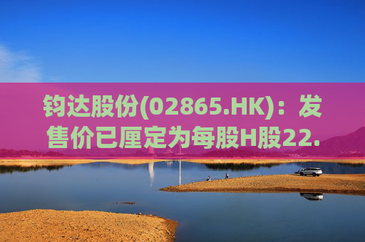 钧达股份(02865.HK)：发售价已厘定为每股H股22.15港元