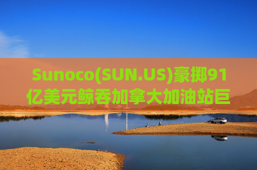 Sunoco(SUN.US)豪掷91亿美元鲸吞加拿大加油站巨头Parkland