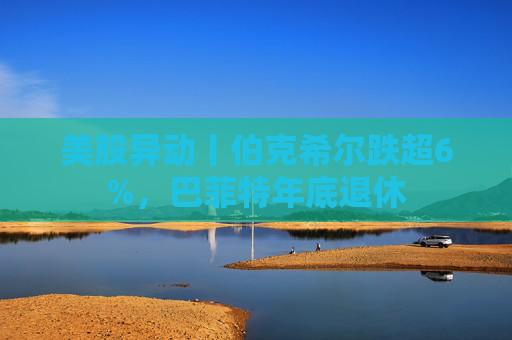 美股异动丨伯克希尔跌超6%，巴菲特年底退休