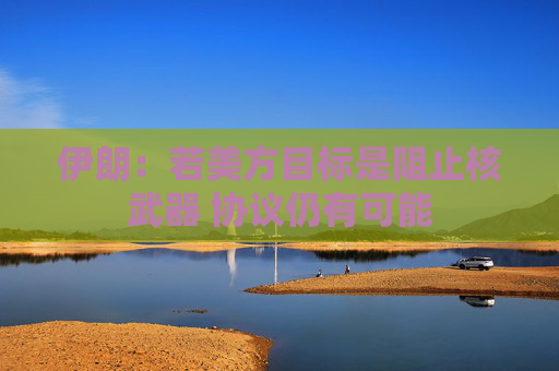伊朗：若美方目标是阻止核武器 协议仍有可能