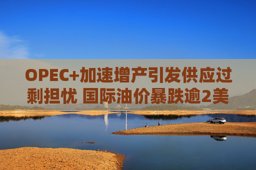 OPEC+加速增产引发供应过剩担忧 国际油价暴跌逾2美元/桶  第1张