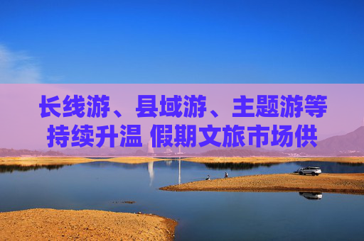 长线游、县域游、主题游等持续升温 假期文旅市场供需两旺