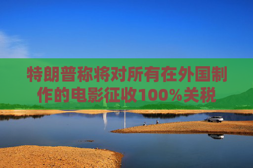 特朗普称将对所有在外国制作的电影征收100%关税