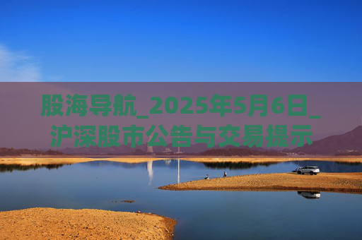股海导航_2025年5月6日_沪深股市公告与交易提示