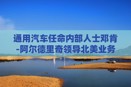 通用汽车任命内部人士邓肯-阿尔德里奇领导北美业务