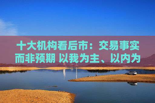 十大机构看后市：交易事实而非预期 以我为主、以内为主