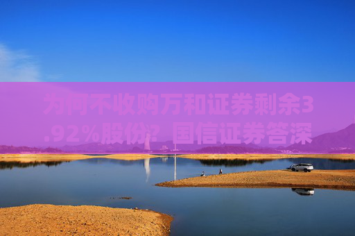 为何不收购万和证券剩余3.92%股份？国信证券答深交所问：将划转财政充实社保基金