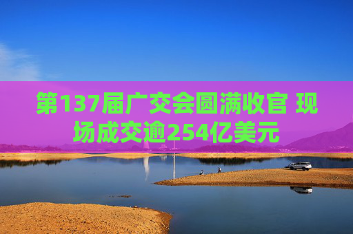 第137届广交会圆满收官 现场成交逾254亿美元