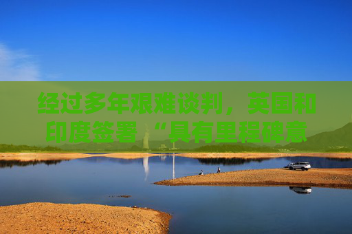 经过多年艰难谈判，英国和印度签署 “具有里程碑意义” 的贸易协定