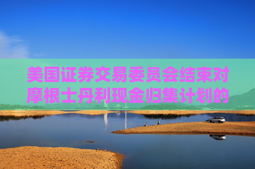 美国证券交易委员会结束对摩根士丹利现金归集计划的调查，不采取执法行动