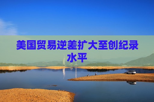 美国贸易逆差扩大至创纪录水平