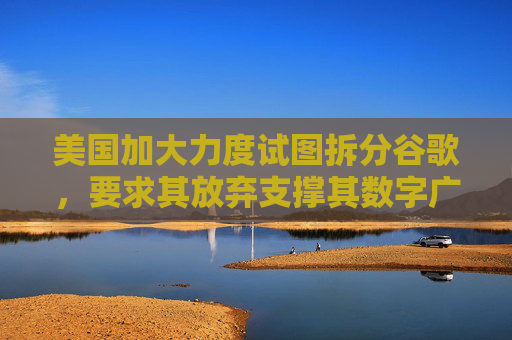 美国加大力度试图拆分谷歌，要求其放弃支撑其数字广告网络的底层技术