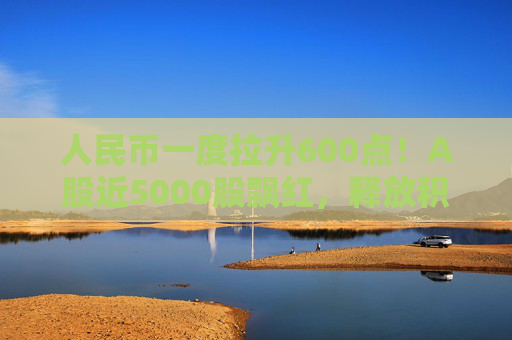 人民币一度拉升600点！A股近5000股飘红，释放积极信号