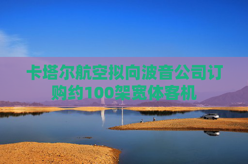 卡塔尔航空拟向波音公司订购约100架宽体客机