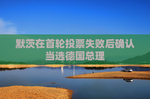 默茨在首轮投票失败后确认当选德国总理