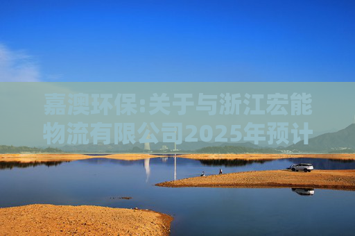 嘉澳环保:关于与浙江宏能物流有限公司2025年预计关联交易的公告