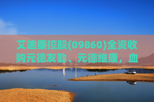 艾迪康控股(09860)全资收购元德友勤、元德维康，血液病诊断商业版图再扩张