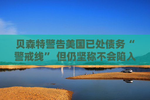 贝森特警告美国已处债务“警戒线” 但仍坚称不会陷入违约