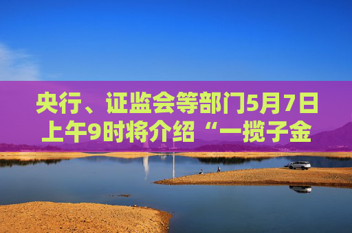央行、证监会等部门5月7日上午9时将介绍“一揽子金融政策支持稳市场稳预期”有关情况