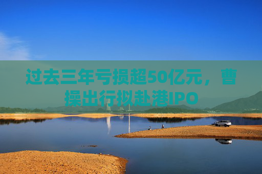 过去三年亏损超50亿元，曹操出行拟赴港IPO