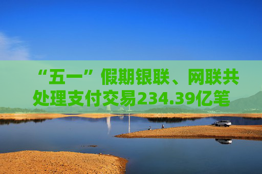 “五一”假期银联、网联共处理支付交易234.39亿笔