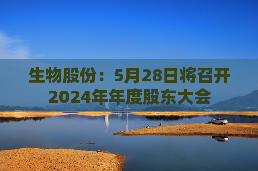 生物股份：5月28日将召开2024年年度股东大会