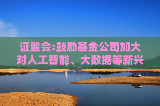 证监会:鼓励基金公司加大对人工智能、大数据等新兴技术研究应用，支持符合条件的设立科技及运营服务子公司
